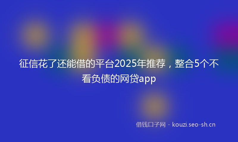 征信花了还能借的平台2025年推荐，整合5个不看负债的网贷app