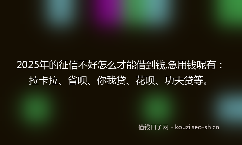 2025年的征信不好怎么才能借到钱,急用钱呢有：拉卡拉、省呗、你我贷、花呗、功夫贷等。