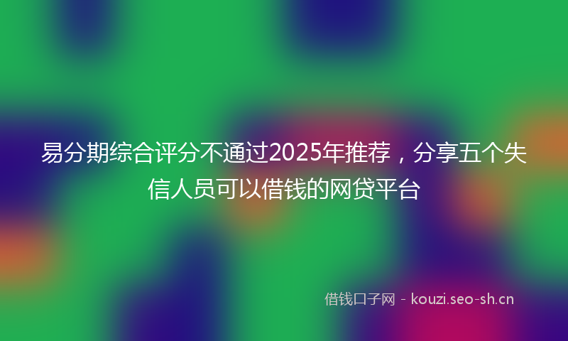 易分期综合评分不通过2025年推荐，分享五个失信人员可以借钱的网贷平台