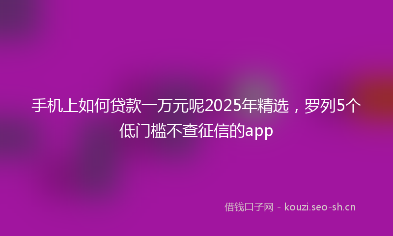 手机上如何贷款一万元呢2025年精选，罗列5个低门槛不查征信的app