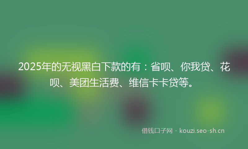 2025年的无视黑白下款的有：省呗、你我贷、花呗、美团生活费、维信卡卡贷等。