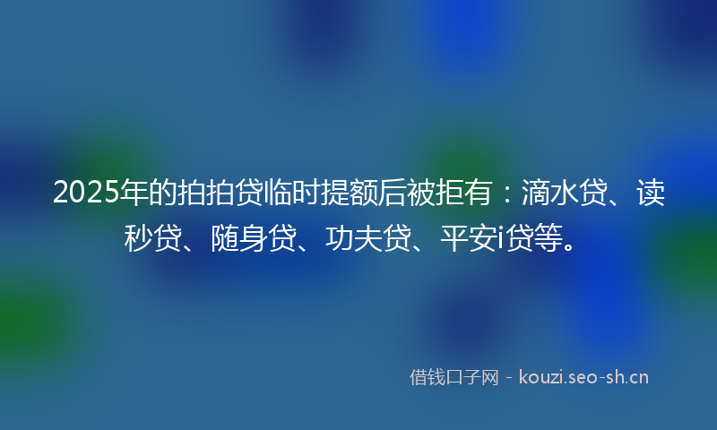 2025年的拍拍贷临时提额后被拒有：滴水贷、读秒贷、随身贷、功夫贷、平安i贷等。