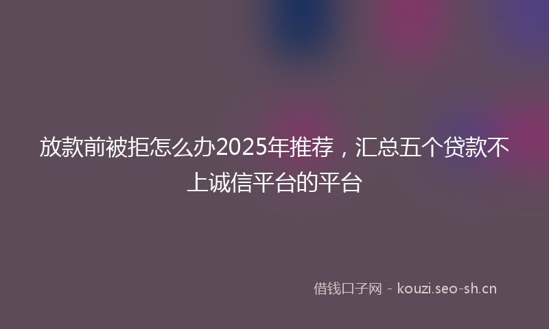 放款前被拒怎么办2025年推荐，汇总五个贷款不上诚信平台的平台