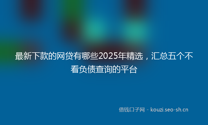 最新下款的网贷有哪些2025年精选，汇总五个不看负债查询的平台