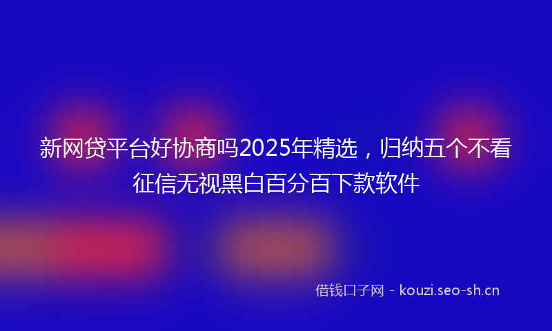 新网贷平台好协商吗2025年精选，归纳五个不看征信无视黑白百分百下款软件