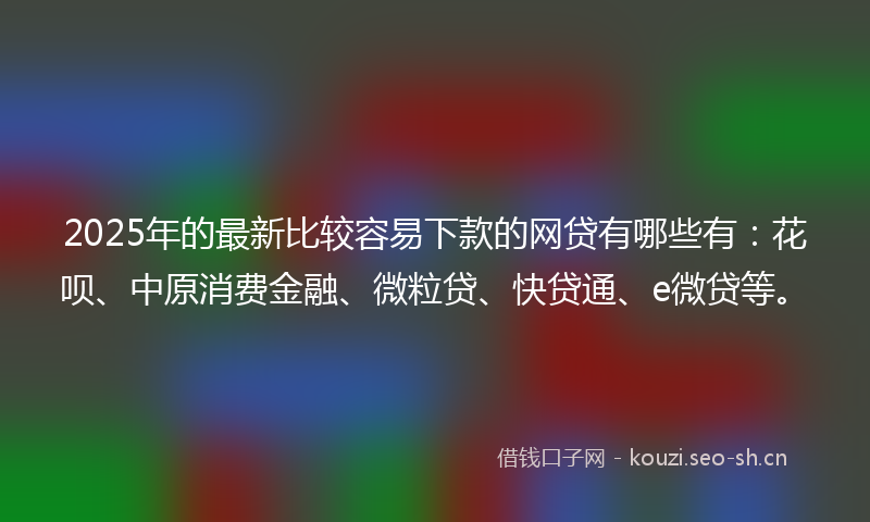 2025年的最新比较容易下款的网贷有哪些有：花呗、中原消费金融、微粒贷、快贷通、e微贷等。
