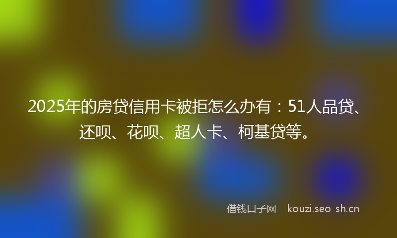 2025年的房贷信用卡被拒怎么办有：51人品贷、还呗、花呗、超人卡、柯基贷等。