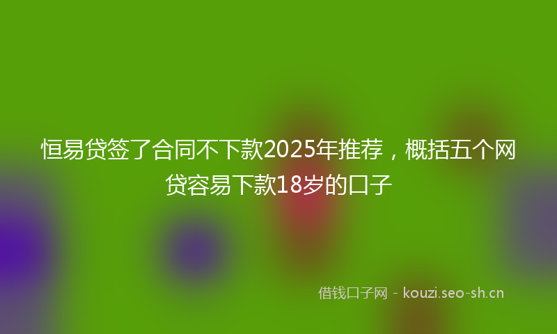 恒易贷签了合同不下款2025年推荐，概括五个网贷容易下款18岁的口子