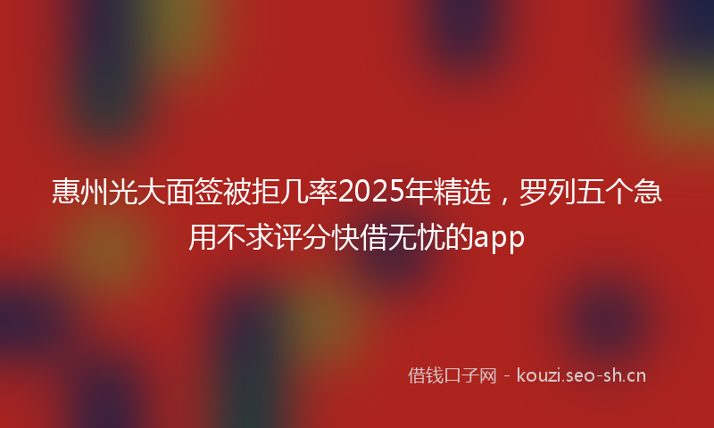 惠州光大面签被拒几率2025年精选，罗列五个急用不求评分快借无忧的app