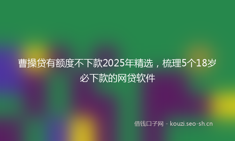 曹操贷有额度不下款2025年精选，梳理5个18岁必下款的网贷软件