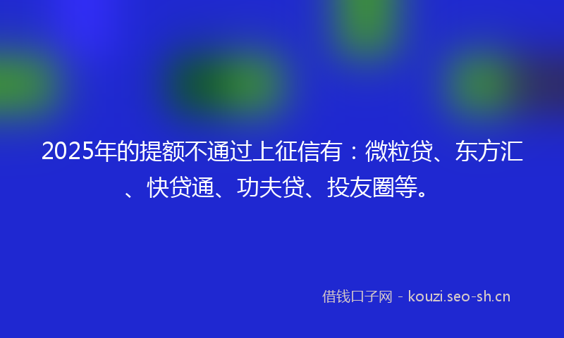 2025年的提额不通过上征信有：微粒贷、东方汇、快贷通、功夫贷、投友圈等。