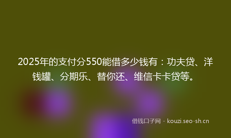 2025年的支付分550能借多少钱有：功夫贷、洋钱罐、分期乐、替你还、维信卡卡贷等。