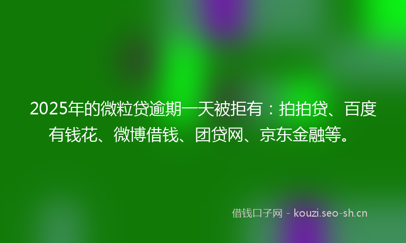 2025年的微粒贷逾期一天被拒有：拍拍贷、百度有钱花、微博借钱、团贷网、京东金融等。