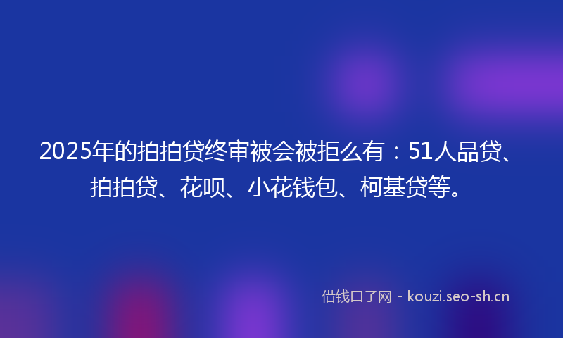 2025年的拍拍贷终审被会被拒么有：51人品贷、拍拍贷、花呗、小花钱包、柯基贷等。