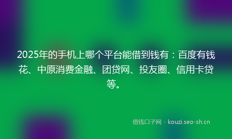 2025年的手机上哪个平台能借到钱有：百度有钱花、中原消费金融、团贷网、投友圈、信用卡贷等。