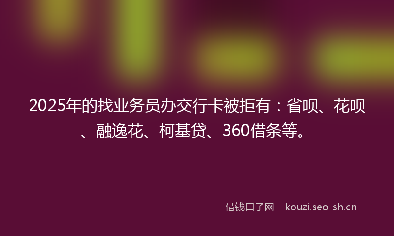 2025年的找业务员办交行卡被拒有：省呗、花呗、融逸花、柯基贷、360借条等。