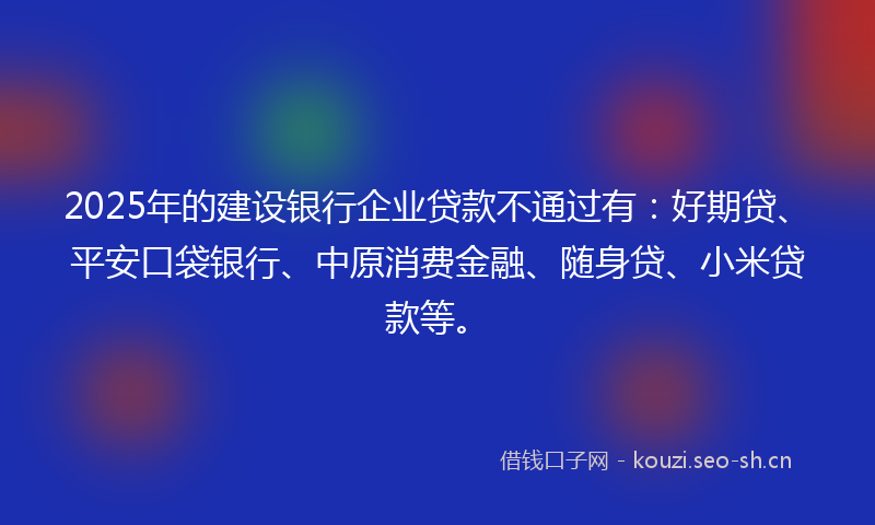 2025年的建设银行企业贷款不通过有：好期贷、平安口袋银行、中原消费金融、随身贷、小米贷款等。