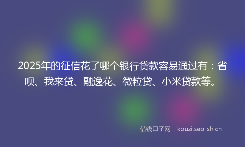2025年的征信花了哪个银行贷款容易通过有：省呗、我来贷、融逸花、微粒贷、小米贷款等。
