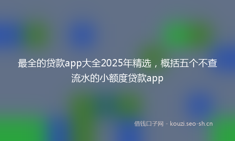 最全的贷款app大全2025年精选，概括五个不查流水的小额度贷款app