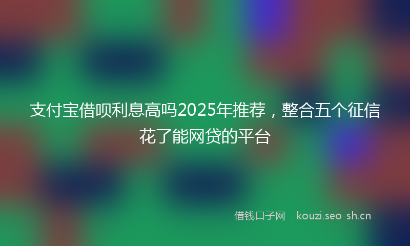 支付宝借呗利息高吗2025年推荐，整合五个征信花了能网贷的平台