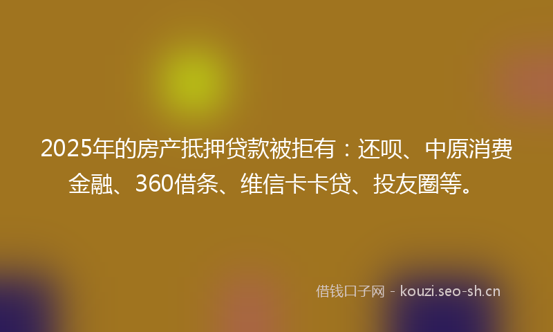 2025年的房产抵押贷款被拒有：还呗、中原消费金融、360借条、维信卡卡贷、投友圈等。