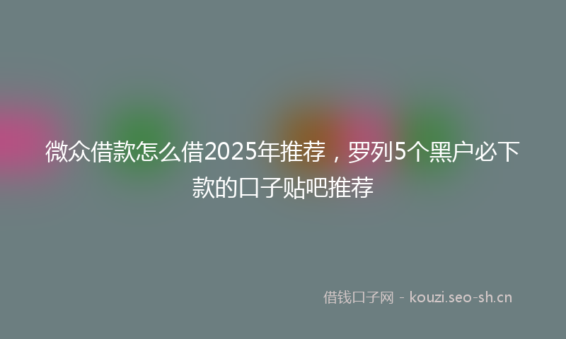 微众借款怎么借2025年推荐，罗列5个黑户必下款的口子贴吧推荐