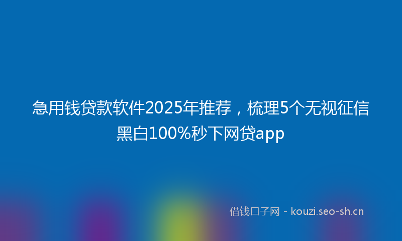 急用钱贷款软件2025年推荐，梳理5个无视征信黑白100%秒下网贷app