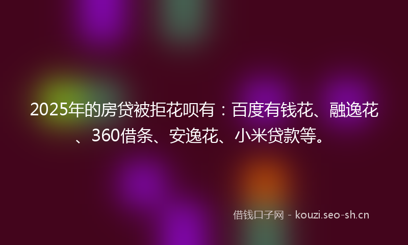 2025年的房贷被拒花呗有：百度有钱花、融逸花、360借条、安逸花、小米贷款等。