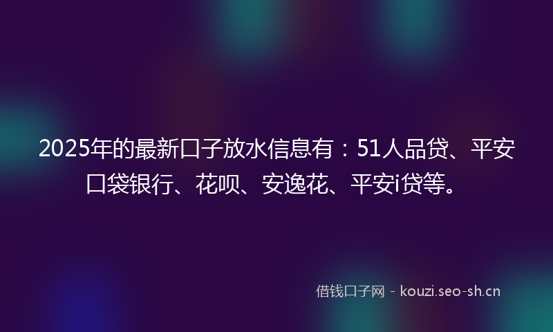 2025年的最新口子放水信息有：51人品贷、平安口袋银行、花呗、安逸花、平安i贷等。