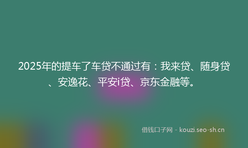 2025年的提车了车贷不通过有：我来贷、随身贷、安逸花、平安i贷、京东金融等。