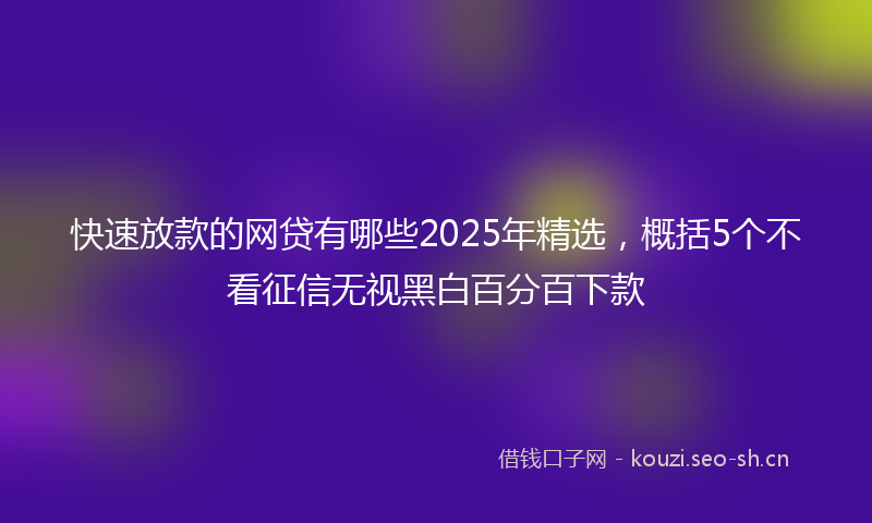 快速放款的网贷有哪些2025年精选，概括5个不看征信无视黑白百分百下款