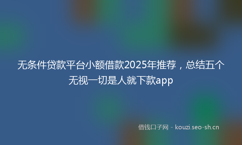 无条件贷款平台小额借款2025年推荐，总结五个无视一切是人就下款app