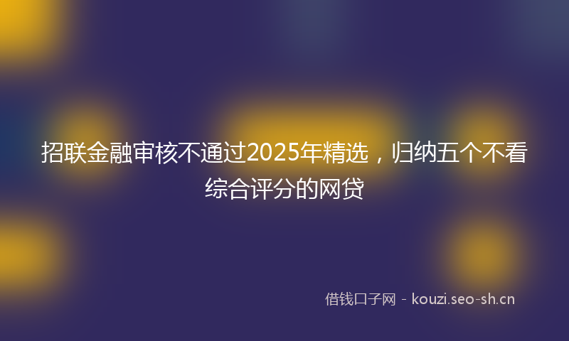 招联金融审核不通过2025年精选，归纳五个不看综合评分的网贷