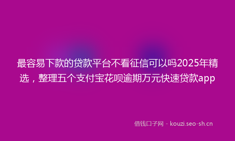 最容易下款的贷款平台不看征信可以吗2025年精选，整理五个支付宝花呗逾期万元快速贷款app