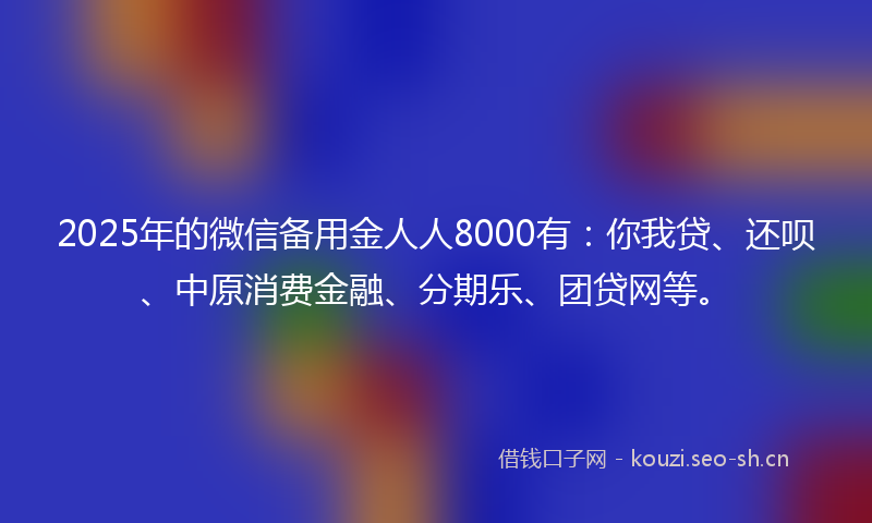 2025年的微信备用金人人8000有：你我贷、还呗、中原消费金融、分期乐、团贷网等。