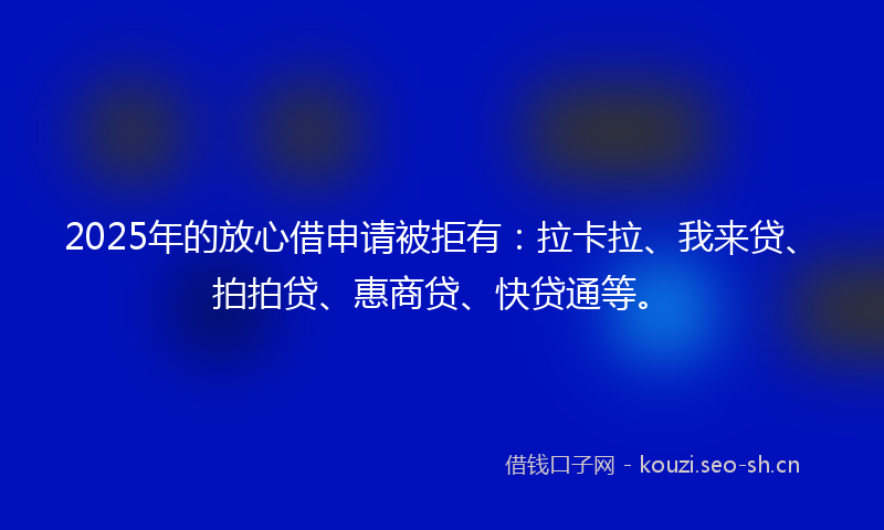 2025年的放心借申请被拒有：拉卡拉、我来贷、拍拍贷、惠商贷、快贷通等。