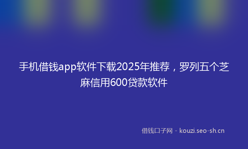 手机借钱app软件下载2025年推荐，罗列五个芝麻信用600贷款软件