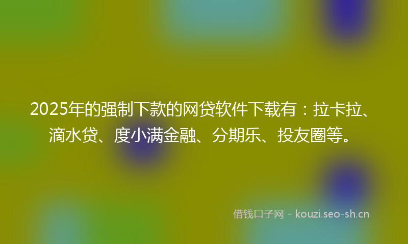 2025年的强制下款的网贷软件下载有：拉卡拉、滴水贷、度小满金融、分期乐、投友圈等。