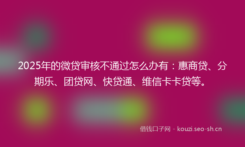 2025年的微贷审核不通过怎么办有：惠商贷、分期乐、团贷网、快贷通、维信卡卡贷等。