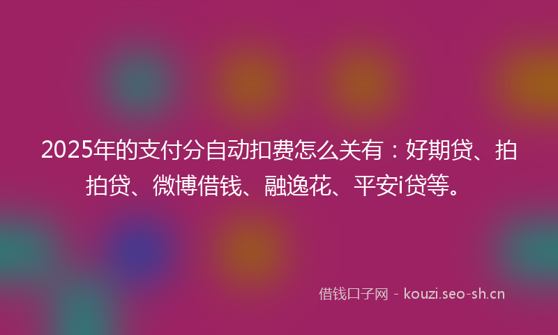2025年的支付分自动扣费怎么关有：好期贷、拍拍贷、微博借钱、融逸花、平安i贷等。
