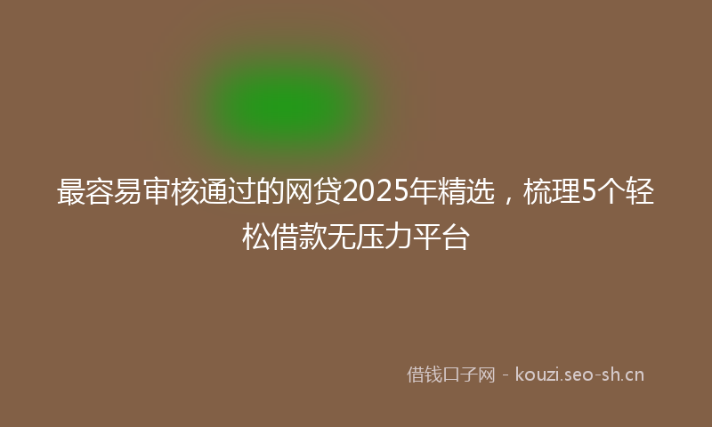 最容易审核通过的网贷2025年精选，梳理5个轻松借款无压力平台