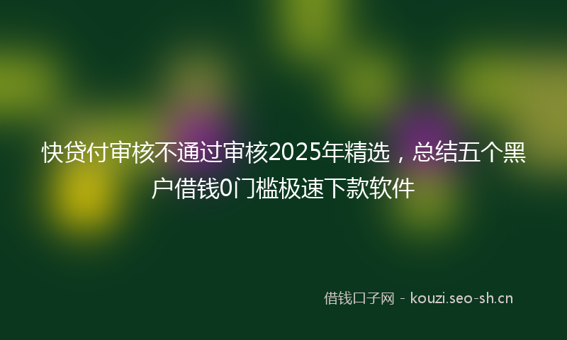 快贷付审核不通过审核2025年精选，总结五个黑户借钱0门槛极速下款软件