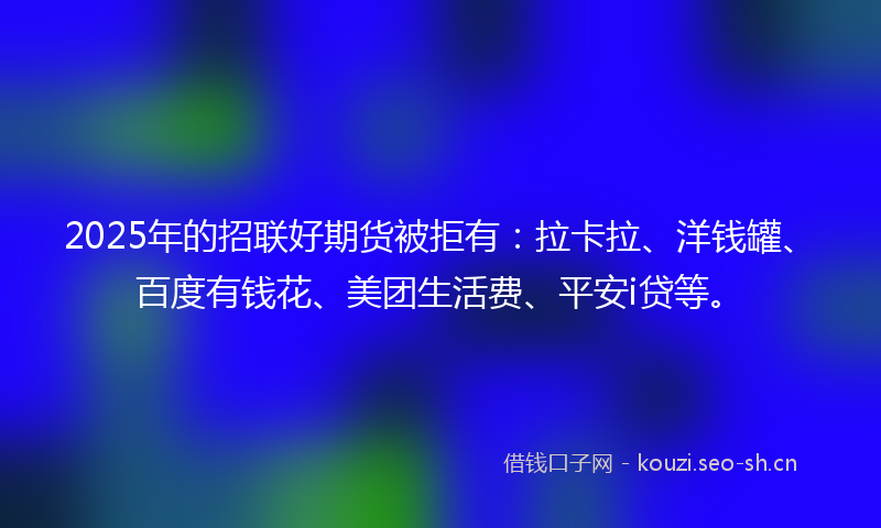 2025年的招联好期货被拒有：拉卡拉、洋钱罐、百度有钱花、美团生活费、平安i贷等。