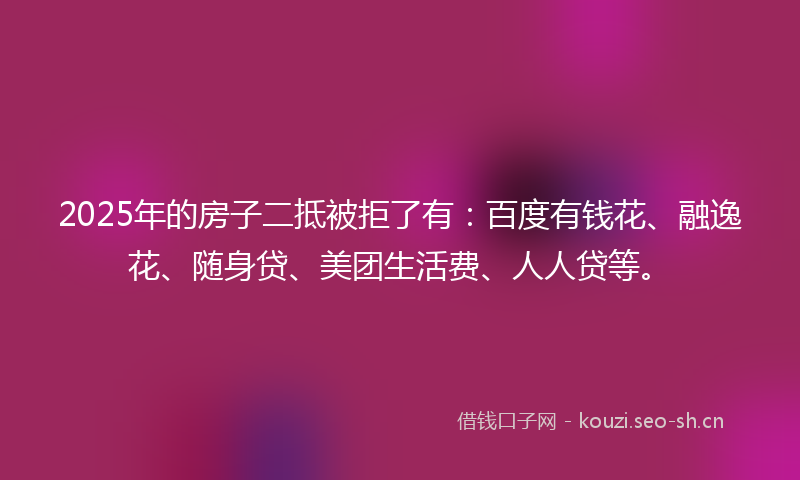 2025年的房子二抵被拒了有：百度有钱花、融逸花、随身贷、美团生活费、人人贷等。