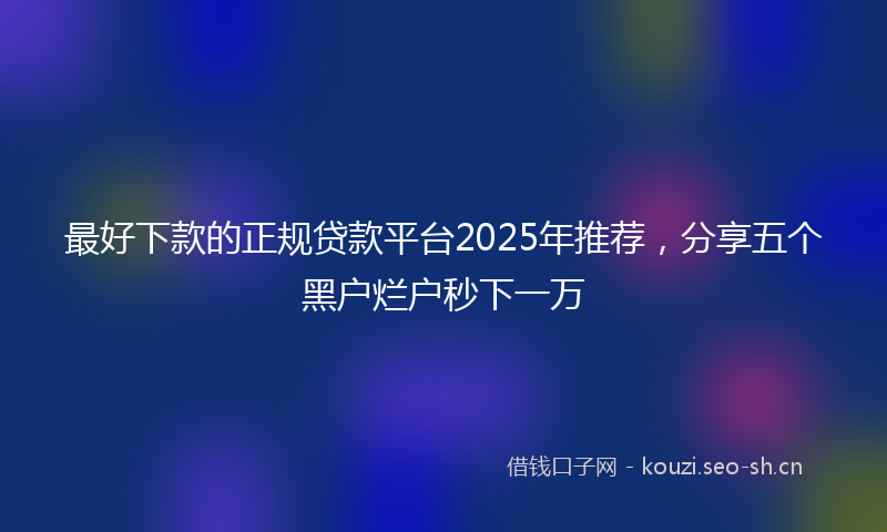 最好下款的正规贷款平台2025年推荐，分享五个黑户烂户秒下一万