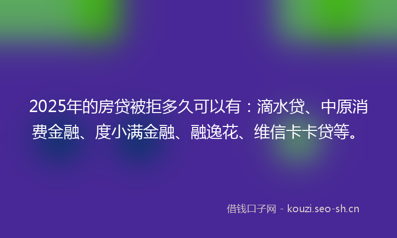 2025年的房贷被拒多久可以有：滴水贷、中原消费金融、度小满金融、融逸花、维信卡卡贷等。