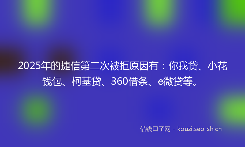 2025年的捷信第二次被拒原因有:你我贷、小花钱包、柯基贷、360借条、e微贷等。