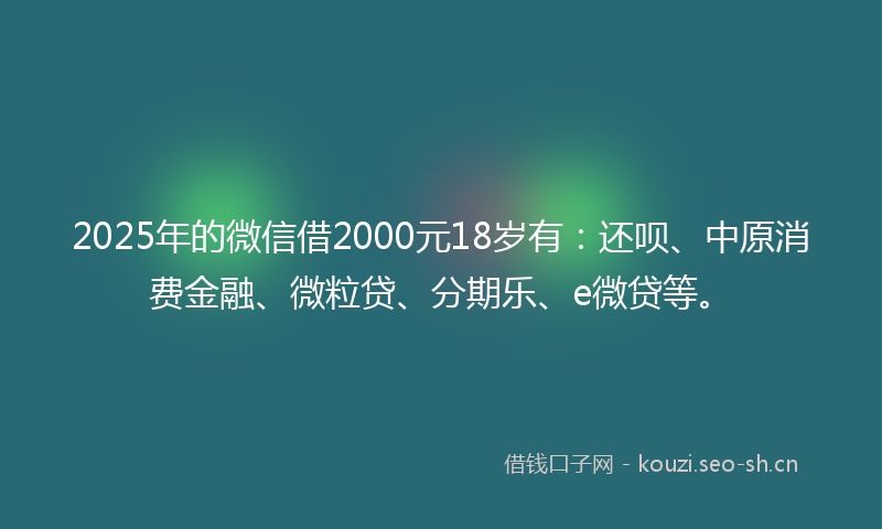 2025年的微信借2000元18岁有：还呗、中原消费金融、微粒贷、分期乐、e微贷等。