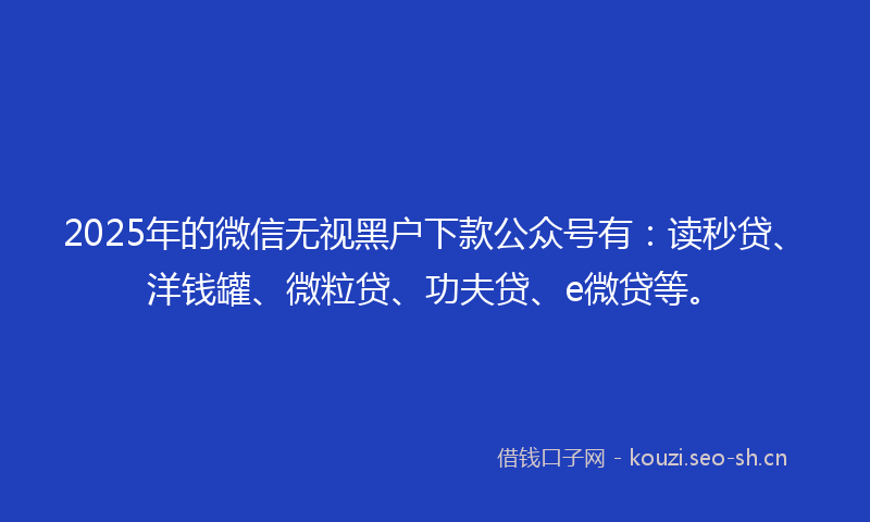 2025年的微信无视黑户下款公众号有：读秒贷、洋钱罐、微粒贷、功夫贷、e微贷等。
