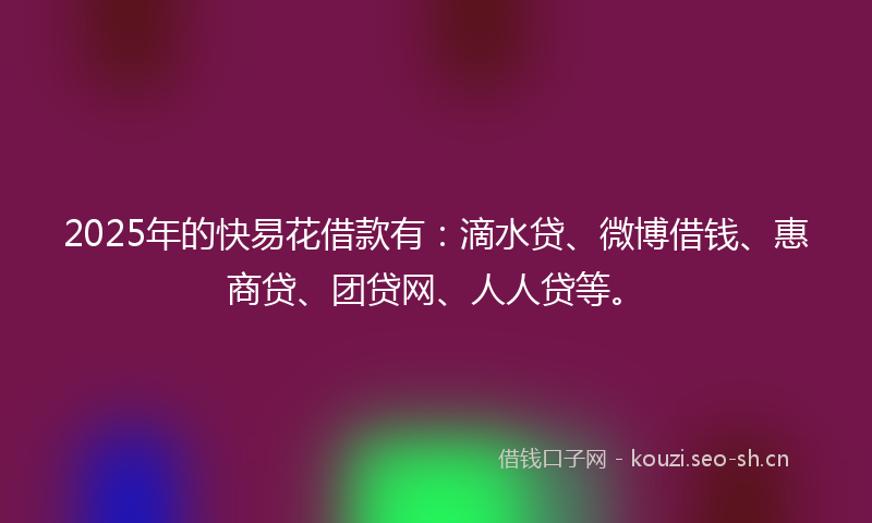 2025年的快易花借款有：滴水贷、微博借钱、惠商贷、团贷网、人人贷等。